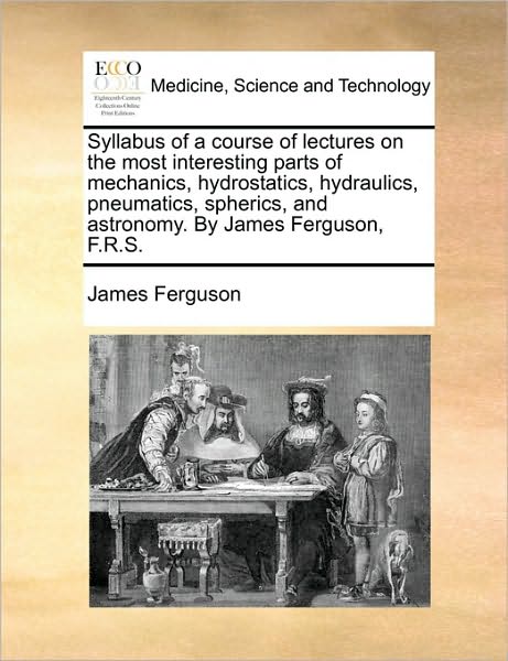 Syllabus of a Course of Lectures on the Most Interesting Parts of Mechanics, Hydrostatics, Hydraulics, Pneumatics, Spherics, and Astronomy. by James F - James Ferguson - Książki - Gale Ecco, Print Editions - 9781170954058 - 10 czerwca 2010