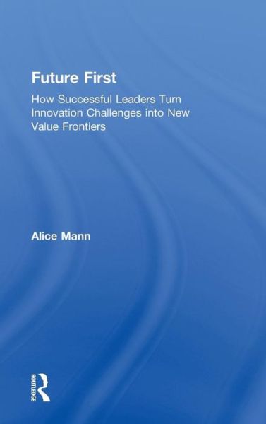 Cover for Alice Mann · Future First: How Successful Leaders Turn Innovation Challenges into New Value Frontiers (Inbunden Bok) (2018)