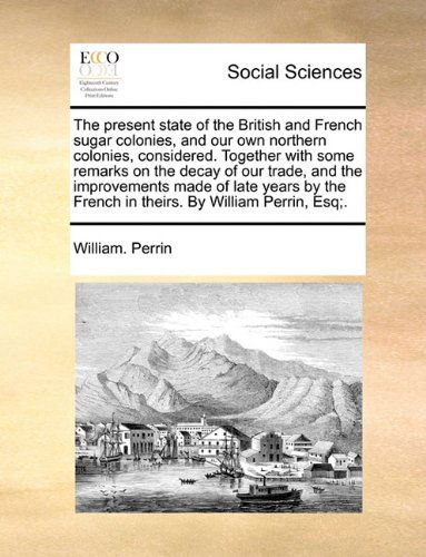Cover for William. Perrin · The Present State of the British and French Sugar Colonies, and Our Own Northern Colonies, Considered. Together with Some Remarks on the Decay of Our ... French in Theirs. by William Perrin, Esq; . (Paperback Book) (2010)