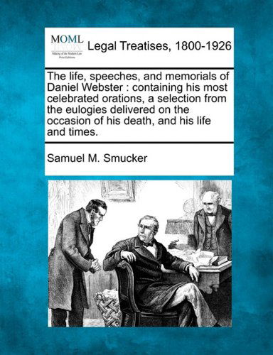 The Life, Speeches, and Memorials of Daniel Webster: Containing His Most Celebrated Orations, a Selection from the Eulogies Delivered on the Occasion of His Death, and His Life and Times. - Samuel M. Smucker - Books - Gale, Making of Modern Law - 9781240007059 - December 17, 2010