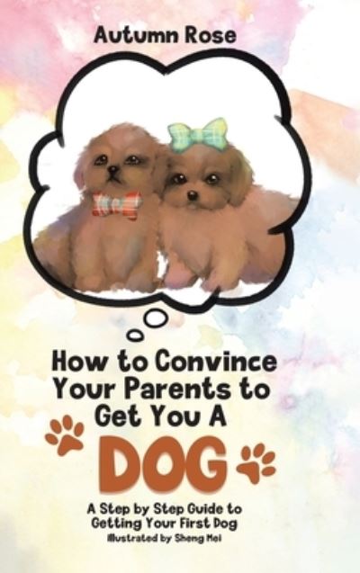 Cover for Autumn Rose · How to Convince Your Parents to Get You A Dog: A Step by Step Guide to Getting Your First Dog (Hardcover Book) (2021)