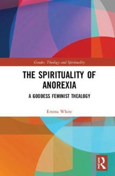 The Spirituality of Anorexia: A Goddess Feminist Thealogy - Gender, Theology and Spirituality - Emma White - Books - Taylor & Francis Ltd - 9781138478060 - July 2, 2018