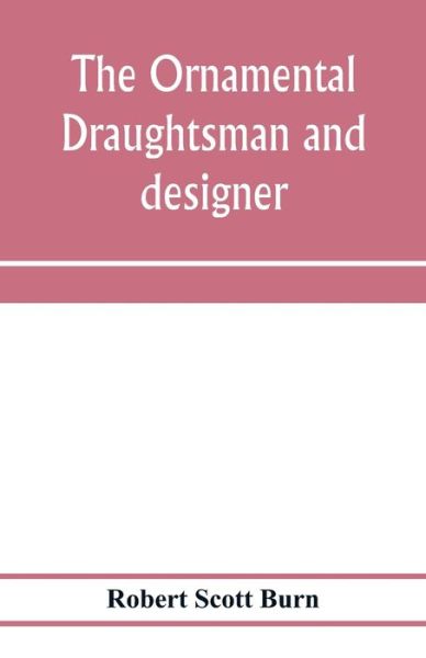 Cover for Robert Scott Burn · The ornamental draughtsman and designer; being a series of practical instructions and examples of freehand drawing in outline and from the round, examples of design in the various styles of ornament adapted to practice; together with a series of practical (Paperback Book) (2020)