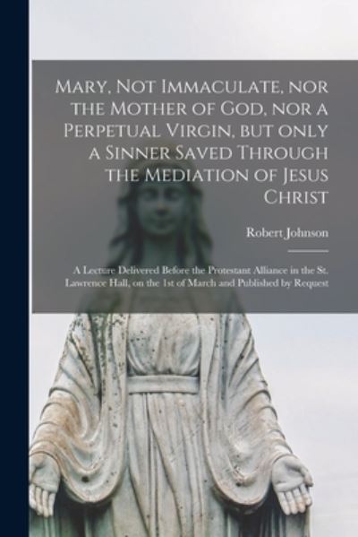 Mary, Not Immaculate, nor the Mother of God, nor a Perpetual Virgin, but Only a Sinner Saved Through the Mediation of Jesus Christ [microform]: a Lecture Delivered Before the Protestant Alliance in the St. Lawrence Hall, on the 1st of March And... - Robert Johnson - Books - Legare Street Press - 9781015119062 - September 10, 2021