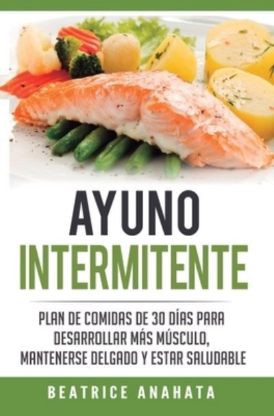 Cover for Beatrice Anahata · Ayuno Intermitente: Plan De Comidas De 30 Dias Para Desarrollar Mas Musculo, Mantenerse Delgado Y Estar Saludable (Gebundenes Buch) (2020)