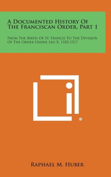 Cover for Raphael M Huber · A Documented History of the Franciscan Order, Part 1: from the Birth of St. Francis to the Division of the Order Under Leo X, 1182-1517 (Hardcover Book) (2013)