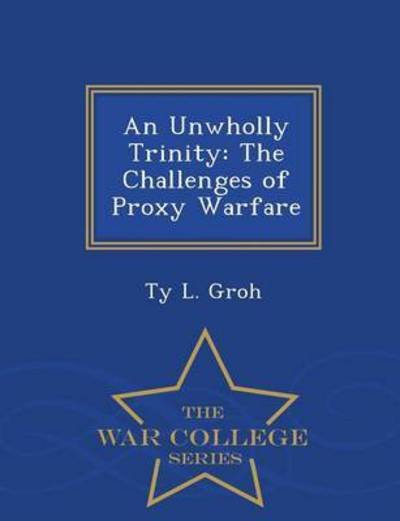 Cover for Ty L Groh · An Unwholly Trinity: the Challenges of Proxy Warfare - War College Series (Paperback Book) (2015)