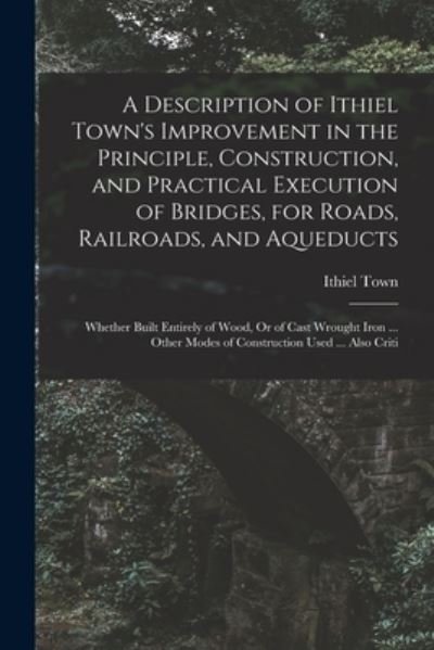 Cover for Ithiel Town · Description of Ithiel Town's Improvement in the Principle, Construction, and Practical Execution of Bridges, for Roads, Railroads, and Aqueducts (Bog) (2022)