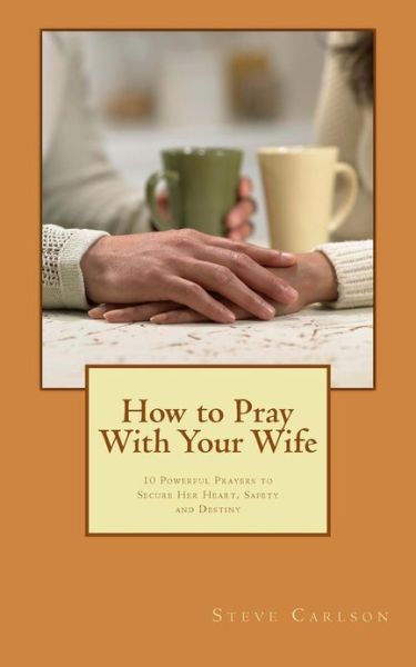 How to Pray with Your Wife: 10 Powerful Prayers to Secure Her Heart, Safety, and Destiny - Steve Carlson - Books - Createspace - 9781481093064 - December 19, 2012