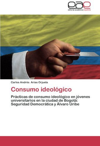 Cover for Carlos Andrés Arias Orjuela · Consumo Ideológico: Prácticas De Consumo Ideológico en Jóvenes Universitarios en La Ciudad De Bogotá: Seguridad Democrática Y Álvaro Uribe (Paperback Book) [Spanish edition] (2014)