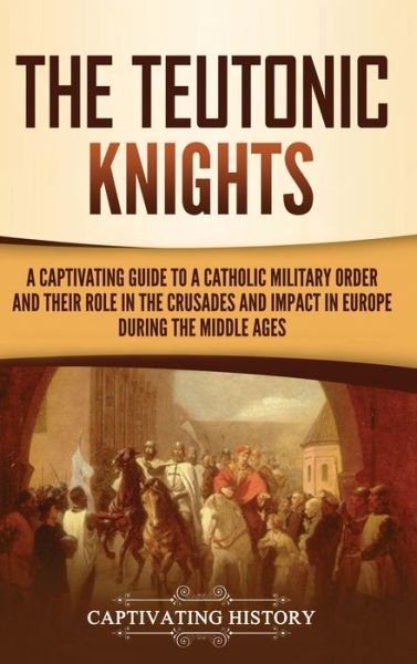 Cover for Captivating History · The Teutonic Knights: A Captivating Guide to a Catholic Military Order and Their Role in the Crusades and Impact in Europe during the Middle Ages (Inbunden Bok) (2021)