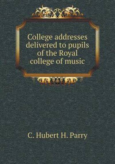 Cover for C Hubert H Parry · College Addresses Delivered to Pupils of the Royal College of Music (Paperback Book) (2015)