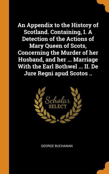 Cover for George Buchanan · An Appendix to the History of Scotland. Containing, I. a Detection of the Actions of Mary Queen of Scots, Concerning the Murder of Her Husband, and Her ... Marriage with the Earl Bothwel ... II. de Jure Regni Apud Scotos .. (Hardcover Book) (2018)