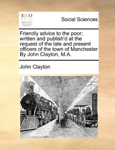 Friendly Advice to the Poor; Written and Publish'd at the Request of the Late and Present Officers of the Town of Manchester by John Clayton, M.a. - John Clayton - Books - Gale ECCO, Print Editions - 9781140864066 - May 28, 2010
