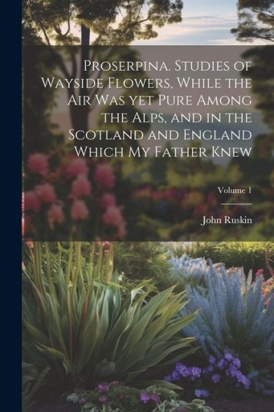 Cover for John Ruskin · Proserpina. Studies of Wayside Flowers, While the Air Was yet Pure among the Alps, and in the Scotland and England Which My Father Knew; Volume 1 (Book) (2023)