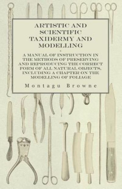 Cover for Montagu Browne · Artistic and Scientific Taxidermy and Modelling - A Manual of Instruction in the Methods of Preserving and Reproducing the Correct Form of All Natural ... a Chapter on the Modelling of Foliage (Paperback Book) (2015)