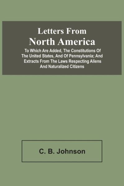 Letters From North America. To Which Are Added, The Constitutions Of The United States, And Of Pennsylvania; And Extracts From The Laws Respecting Aliens And Naturalized Citizens - C B Johnson - Bøker - Alpha Edition - 9789354543067 - 20. april 2021