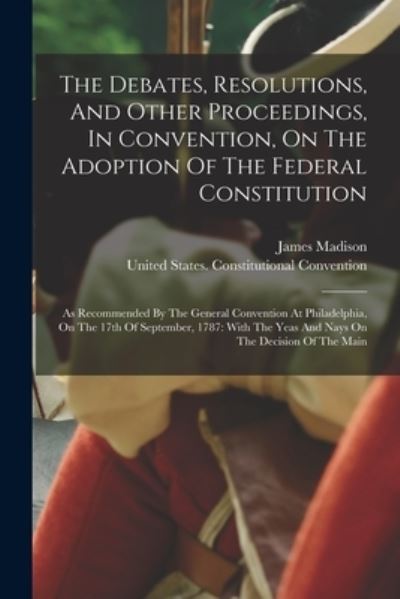 Cover for James Madison · Debates, Resolutions, and Other Proceedings, in Convention, on the Adoption of the Federal Constitution : As Recommended by the General Convention at Philadelphia, on the 17th of September, 1787 (Book) (2022)