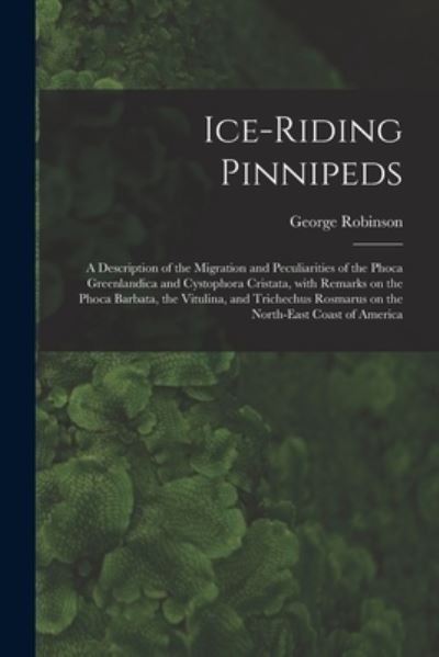 Cover for George Robinson · Ice-riding Pinnipeds [microform]: a Description of the Migration and Peculiarities of the Phoca Greenlandica and Cystophora Cristata, With Remarks on the Phoca Barbata, the Vitulina, and Trichechus Rosmarus on the North-east Coast of America (Paperback Bog) (2021)