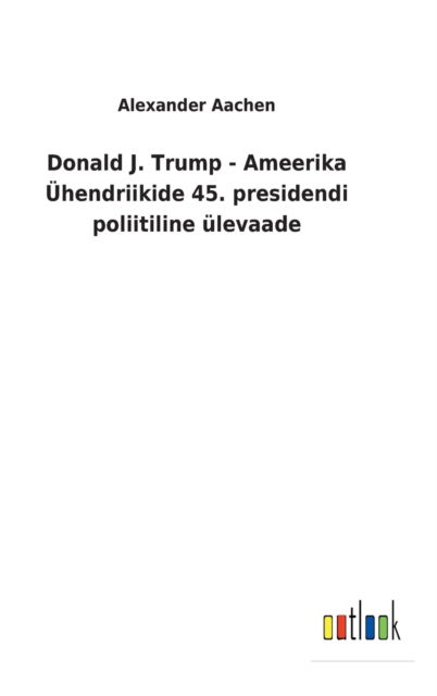 Cover for Alexander Aachen · Donald J. Trump - Ameerika Ühendriikide 45. presidendi poliitiline ülevaade (Hardcover Book) (2022)
