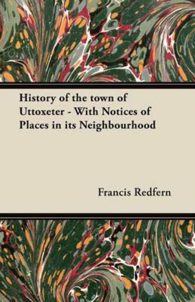 History of the Town of Uttoxeter - with Notices of Places in Its Neighbourhood - Francis Redfern - Books - Grigson Press - 9781447462071 - October 16, 2012