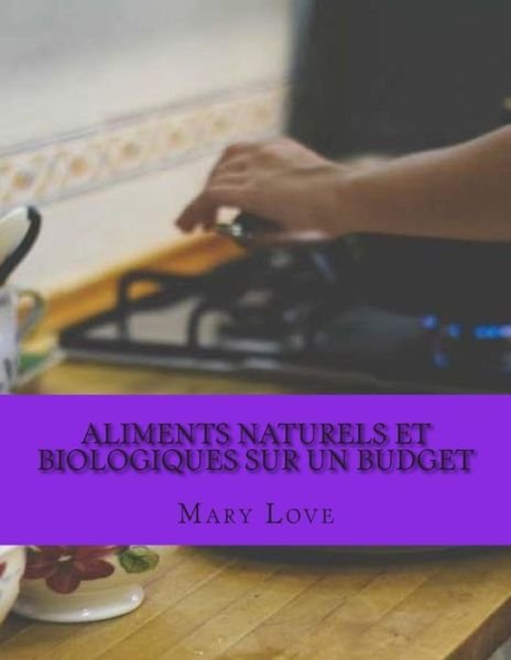 Aliments Naturels et Biologiques Sur Un Budget: Conseils De Cuisson Reel Sur Un Budget Reel - Mary Love - Bøger - Createspace - 9781512281071 - 20. maj 2015