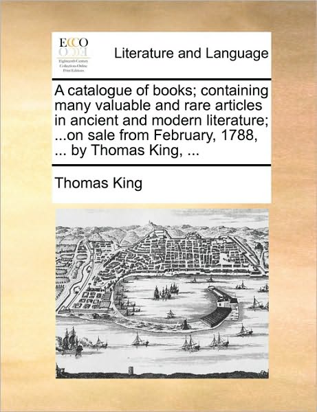 Cover for Thomas King · A Catalogue of Books; Containing Many Valuable and Rare Articles in Ancient and Modern Literature; ...on Sale from February, 1788, ... by Thomas King, . (Paperback Book) (2010)