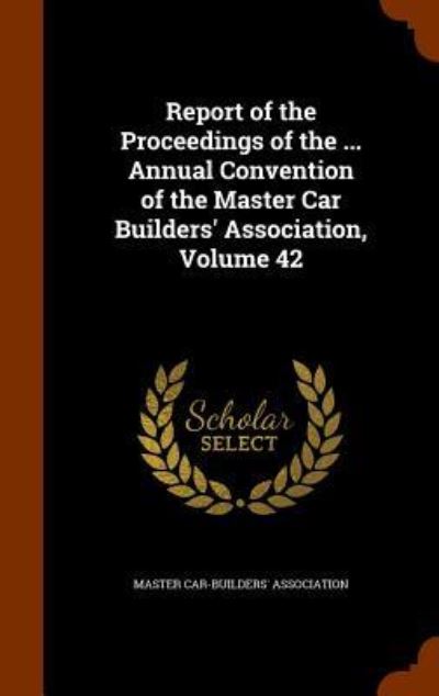 Cover for Master Car-Builders' Association · Report of the Proceedings of the ... Annual Convention of the Master Car Builders' Association, Volume 42 (Hardcover Book) (2015)