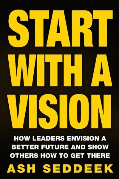 Start with a Vision: How Leaders Envision a Better Future and Show Others How to Get There - Ash Seddeek - Kirjat - Createspace - 9781517135072 - tiistai 1. syyskuuta 2015