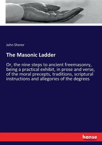 The Masonic Ladder: Or, the nine steps to ancient freemasonry, being a practical exhibit, in prose and verse, of the moral precepts, traditions, scriptural instructions and allegories of the degrees - John Sherer - Books - Hansebooks - 9783337016074 - April 26, 2017