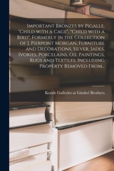 Cover for Kende Galleries at Gimbel Brothers · Important Bronzes by Pigalle, Child With a Cage, Child With a Bird, Formerly in the Collection of J. Pierpont Morgan, Furniture and Decorations, Silver, Jades, Ivories, Porcelains, Oil Paintings, Rugs and Textiles, Including Property Removed From... (Paperback Book) (2021)