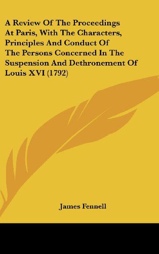 A Review of the Proceedings at Paris, with the Characters, Principles and Conduct of the Persons Concerned in the Suspension and Dethronement of Louis Xvi (1792) - James Fennell - Books - Kessinger Publishing, LLC - 9781436545075 - June 2, 2008