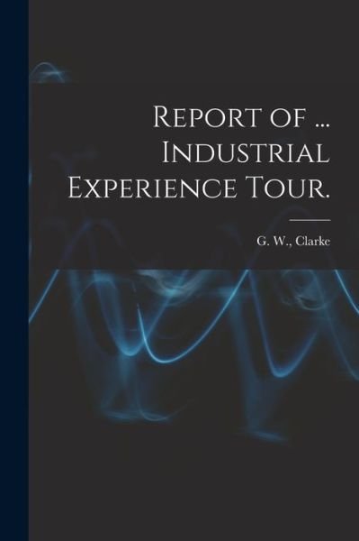 Cover for G W (Graeme Wilber) Clarke · Report of ... Industrial Experience Tour. (Paperback Book) (2021)