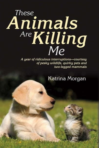 Cover for Katrina Morgan · These Animals Are Killing Me: A Year of Ridiculous Interruptions Courtesy of Pesky Wildlife &amp; Quirky Pets (Hardcover Book) (2016)