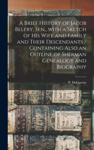 Cover for P (Peter) Deguerre · A Brief History of Jacob Belfry, Sen., With a Sketch of His Wife and Family and Their Descendants [microform] / Containing Also an Outline of Sherman Genealogy and Biography (Gebundenes Buch) (2021)