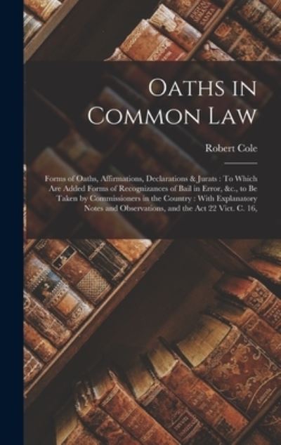 Cover for Robert Cole · Oaths in Common Law : Forms of Oaths, Affirmations, Declarations &amp; Jurats : to Which Are Added Forms of Recognizances of Bail in Error, &amp;C. , to Be Taken by Commissioners in the Country (Bok) (2022)