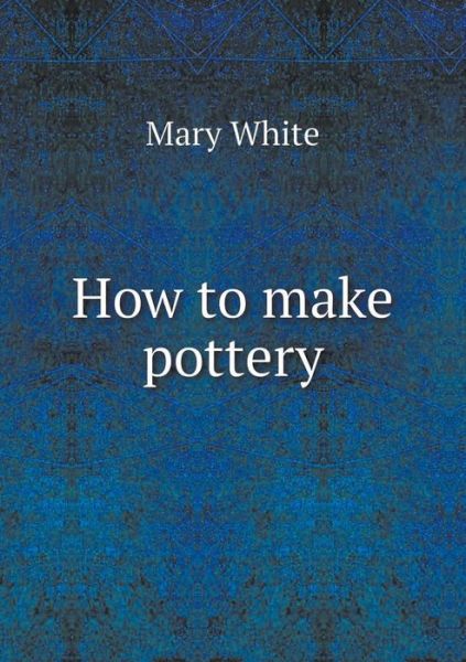 How to Make Pottery - Mary White - Books - Book on Demand Ltd. - 9785519307079 - February 23, 2015