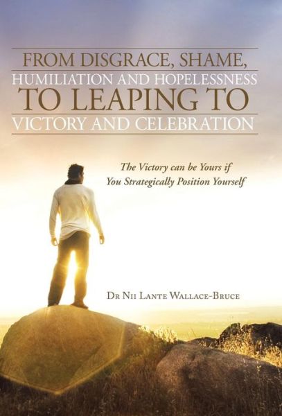 Cover for Nii Lante Wallace-bruce · From Disgrace, Shame, Humiliation and Hopelessness to Leaping to Victory and Celebration: the Victory Can Be Yours if You Strategically Position Yours (Inbunden Bok) (2013)