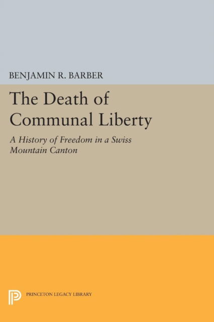 The Death of Communal Liberty: A History of Freedom in a Swiss Mountain Canton - Princeton Legacy Library - Benjamin R. Barber - Books - Princeton University Press - 9780691618081 - March 8, 2015