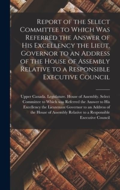 Cover for Upper Canada Legislature House of a · Report of the Select Committee to Which Was Referred the Answer of His Excellency the Lieut. Governor to an Address of the House of Assembly Relative to a Responsible Executive Council [microform] (Innbunden bok) (2021)