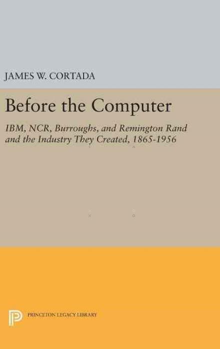 Before the Computer: IBM, NCR, Burroughs, and Remington Rand and the Industry They Created, 1865-1956 - Princeton Legacy Library - James W. Cortada - Books - Princeton University Press - 9780691630083 - April 19, 2016
