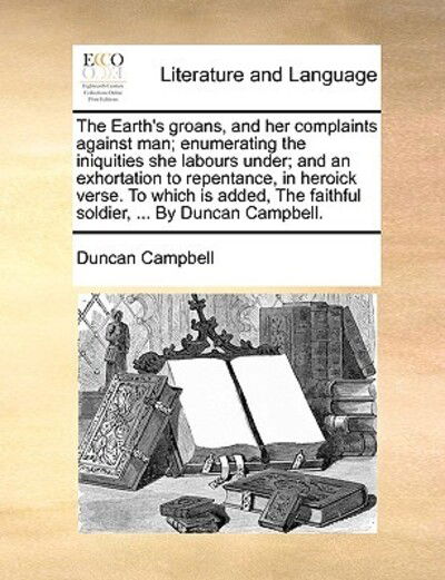 The Earth's Groans, and Her Complaints Against Man; Enumerating the Iniquities She Labours Under; and an Exhortation to Repentance, in Heroick Verse. to W - Duncan Campbell - Books - Gale Ecco, Print Editions - 9781170604083 - May 29, 2010