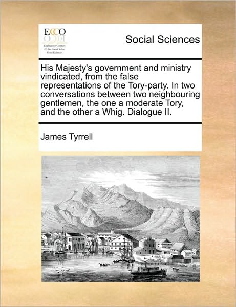 His Majesty's Government and Ministry Vindicated, from the False Representations of the Tory-party. in Two Conversations Between Two Neighbouring Gent - James Tyrrell - Books - Gale Ecco, Print Editions - 9781170093085 - June 9, 2010