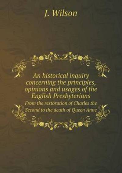 Cover for J. Wilson · An Historical Inquiry Concerning the Principles, Opinions and Usages of the English Presbyterians from the Restoration of Charles the Second to the Death of Queen Anne (Paperback Book) (2014)