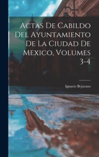 Cover for Ignacio Bejarano · Actas de Cabildo Del Ayuntamiento de la Ciudad de Mexico, Volumes 3-4 (Bog) (2022)