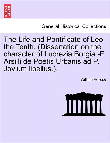 The Life and Pontificate of Leo the Tenth. (Dissertation on the Character of Lucrezia Borgia.-F. Arsilli de Poetis Urbanis Ad P. Jovium Libellus.). Vol.I - William Roscoe - Books - British Library, Historical Print Editio - 9781241503086 - March 26, 2011