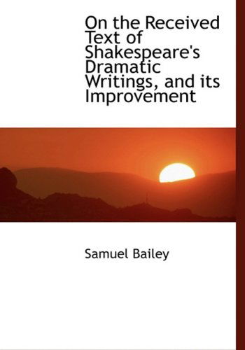 Cover for Samuel Bailey · On the Received Text of Shakespeare's Dramatic Writings, and Its Improvement (Hardcover Book) [Large Print, Lrg edition] (2008)