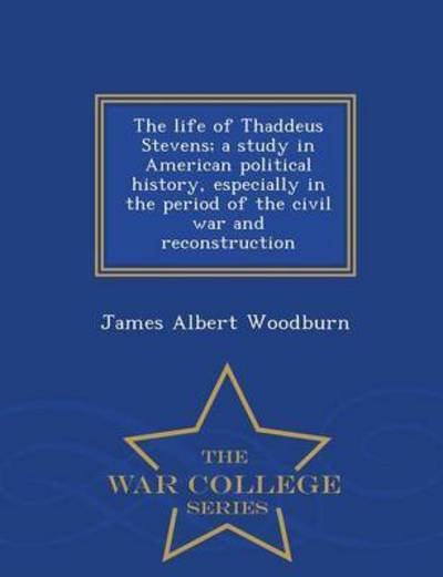 The Life of Thaddeus Stevens; a Study in American Political History, Especially in the Period of the Civil War and Reconstruction - War College Series - James Albert Woodburn - Books - War College Series - 9781298487087 - February 24, 2015