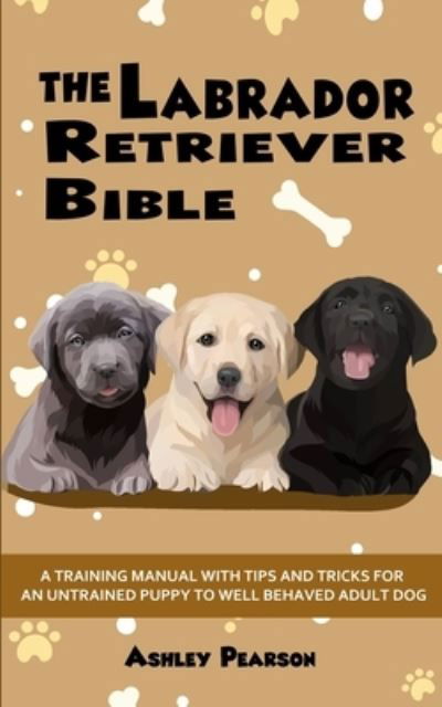 Cover for Ashley Pearson · The Labrador Retriever Bible - A Training Manual With Tips and Tricks For An Untrained Puppy To Well Behaved Adult Dog (Paperback Book) (2020)