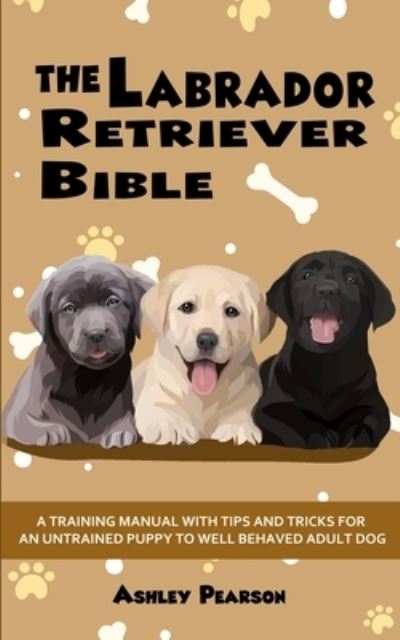 Cover for Ashley Pearson · The Labrador Retriever Bible - A Training Manual With Tips and Tricks For An Untrained Puppy To Well Behaved Adult Dog (Taschenbuch) (2020)